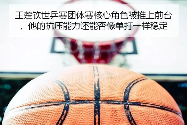 王楚钦世乒赛团体赛核心角色被推上前台，他的抗压能力还能否像单打一样稳定